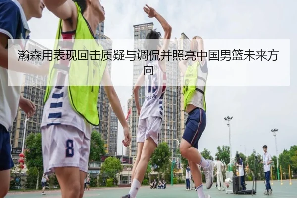 瀚森用表现回击质疑与调侃并照亮中国男篮未来方向